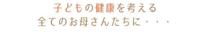 子どもの健康を考えるすべてのお母さんたちに・・・